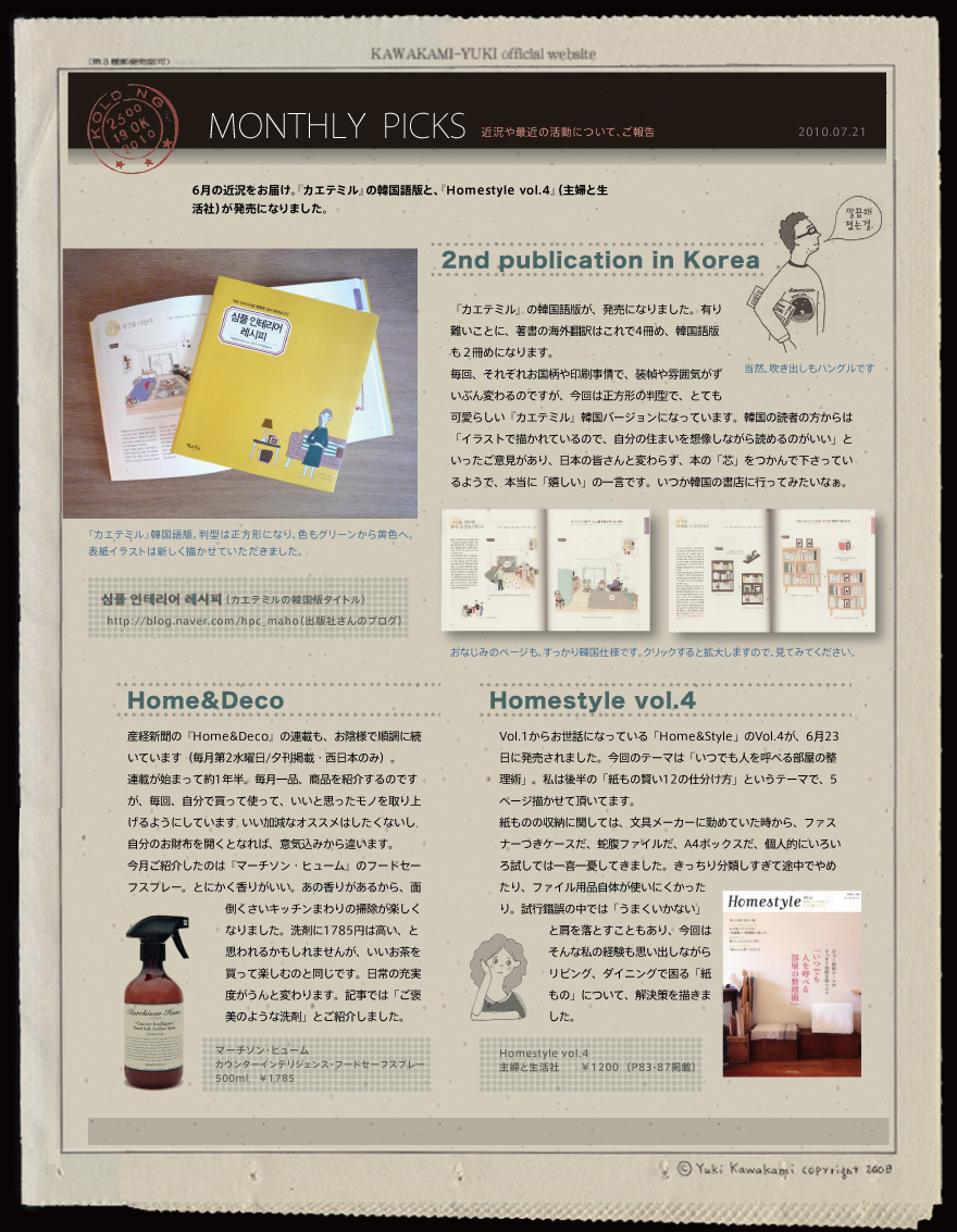 6月の近況をお届け。『カエテミル』の韓国語版と、『Homestyle vol.4』（主婦と生活社）が発売になりました。   2nd publication in Korea  『カエテミル』の韓国語版が、発売になりました。有り難いことに、著書の海外翻訳はこれで4冊め、韓国語版も２冊めになります。 毎回、それぞれお国柄や印刷事情で、装幀や雰囲気がずいぶん変わるのですが、今回は正方形の判型で、とても可愛らしい『カエテミル』韓国バージョンになっています。韓国の読者の方からは「イラストで描かれているので、自分の住まいを想像しながら読めるのがいい」といったご意見があり、日本の皆さんと変わらず、本の「芯」をつかんで下さっているようで、本当に「嬉しい」の一言です。いつか韓国の書店に行ってみたいなぁ。当然、吹き出しもハングルです 『カエテミル』韓国語版。判型は正方形になり、色もグリーンから黄色へ。 表紙イラストは新しく描かせていただきました。おなじみのページも、すっかり韓国仕様です。クリックすると拡大しますので、見てみてください。Home&Deco 産経新聞の『Home&Deco』の連載も、お陰様で順調に続いています（毎月第2水曜日/夕刊掲載・西日本のみ）。 連載が始まって約1年半。毎月一品、商品を紹介するのですが、毎回、自分で買って使って、いいと思ったモノを取り上げるようにしています｡いい加減なオススメはしたくないし､自分のお財布を開くとなれば、意気込みから違います。 今月ご紹介したのは『マーチソン・ヒューム』のフードセーフスプレー。とにかく香りがいい。あの香りがあるから、面倒くさいキッチンまわりの掃除が楽しくなりました。洗剤に1785円は高い、と思われるかもしれませんが、いいお茶を買って楽しむのと同じです。日常の充実度がうんと変わります。記事では「ご褒美のような洗剤」とご紹介しました。マーチソン・ヒューム カウンターインテリジェンス・フードセーフスプレー 500ml　￥1785   Homestyle vol.4 Vol.1からお世話になっている「Home&Style」のVol.4が、6月23日に発売されました。今回のテーマは「いつでも人を呼べる部屋の整理術」。私は後半の「紙もの賢い12の仕分け方」というテーマで、5ページ描かせて頂いてます。 紙ものの収納に関しては、文具メーカーに勤めていた時から、ファスナーつきケースだ、蛇腹ファイルだ、A4ボックスだ、個人的にいろいろ試しては一喜一憂してきました。きっちり分類しすぎて途中でやめたり、ファイル用品自体が使いにくかったり。試行錯誤の中では「うまくいかない」と肩を落とすこともあり、今回はそんな私の経験も思い出しながらリビング、ダイニングで困る「紙もの」について、解決策を描きました。 Homestyle vol.4主婦と生活社　　￥1200  （P83-87掲載）   
